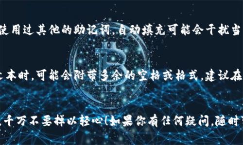 在使用TP钱包（Trust Wallet或其他类似的数字钱包）时，助记词是一个至关重要的安全凭证。输入助记词时，确保你是正确和完整地输入每个词，它们通常是通过空格分隔的。关于如何输入助记词的空格，以下是一些实用的建议和步骤：

1. 使用虚拟键盘输入
如果你是在手机或平板设备上使用TP钱包，通常情况下，输入助记词时，可以直接使用手机的虚拟键盘。在每个单词后面留一个空格，这是默认的输入方式。比如，你的助记词可能是“apple banana orange”，每个单词之间用空格隔开。

2. 去掉多余的空格
在某些情况下，如果你不小心输入了多余的空格（例如在最后一个单词后面），会导致助记词无法通过验证。因此，确保在复制和粘贴助记词时，没有额外的空格。最好的方法是手动输入，尤其是在输入重要的安全信息时。

3. 输入法的选择
如果你使用的是电脑，确保使用的输入法或语言设置正确。有时，某些输入法可能会因为语言和格式的不同，导致助记词的格式出现问题。在这种情况下，切换到英语输入法往往能解决问题。

4. 注意手动输入的准确性
助记词中的每个单词都有其特定的拼写，如果手动输入，要特别小心，不要拼错。此外，助记词的长度通常是固定的（比如12或24个词），确保你输入的单词数量是正确的。

5. 检查手机或电脑的自动填充功能
在一些情况下，你的设备可能会开启自动填充功能，自动填入以前保存的文本。如果你在设备上使用过其他的助记词，自动填充可能会干扰当前助记词的输入。建议在输入助记词时暂时关闭此功能，以保确保不出现误填的情况。

6. 使用剪贴板注意事项
如果你选择复制助记词并粘贴到钱包中，也要确保剪贴板中的内容格式正确。有些应用在粘贴文本时，可能会附带多余的空格或格式。建议在粘贴之后，检查一下保证没有多余的空格存在。

结尾建议
总的来说，输入TP钱包的助记词时，要确保格式的准确性和安全性。助记词是你资产的安全保障，千万不要掉以轻心！如果你有任何疑问，随时可以参考TP钱包的官方文档或联系客服寻求帮助。记得，安全第一！