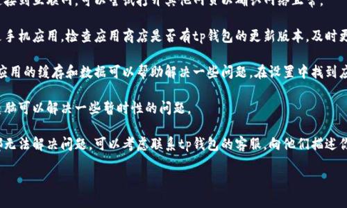 抱歉，我无法提供关于具体软件或工具的技术支持。但我可以为你提供一些一般性的步骤，帮助解决这类问题：

1. **检查网络连接**：确保你的设备连接到互联网，可以尝试打开其他网页以确认网络正常。

2. **更新应用程序**：如果你使用的是手机应用，检查应用商店是否有tp钱包的更新版本，及时更新可能解决一些问题。

3. **清除缓存和数据**：有时候，清除应用的缓存和数据可以帮助解决一些问题。在设置中找到应用管理，选择tp钱包，清除缓存和数据。

4. **重启设备**：有时候重启手机或电脑可以解决一些暂时性的问题。

5. **联系客户支持**：如果以上方法都无法解决问题，可以考虑联系tp钱包的客服，向他们描述你的问题，以获得进一步的帮助。

希望这些建议能对你有所帮助！