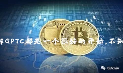 在TP钱包中，GPTC通常是指一种加密货币或代币，具体来说，它可能是与某个项目或生态系统相关联的代币。在加密货币行业中，代币的名称和功能各不相同。GPTC可能用于支付、交易、驾驶某些功能，或者作为特定平台的治理代币。

### 什么是TP钱包？

TP钱包是什么？
TP钱包是一款链上钱包，旨在为用户提供更安全、便捷的加密货币管理功能。用户可以通过TP钱包存储、发送和接收各种数字资产。钱包的界面友好，支持多种区块链资产的管理，非常适合初学者和有经验的用户。

### GPTC的基本信息

GPTC的定义与功能
说白了，GPTC就是一种数字货币，它可能会在特定的区块链平台上使用。在加密货币界，有许多不同的代币，每个代币都有其独特的用途和价值。对于GPTC，你可以理解为一种能够帮助你参与某个项目或平台的工具。

### GPTC的应用场景

GPTC可能的应用场景
不同的代币会有不同的应用场景，GPTC也不例外。以下是一些可能的应用场景：
1. **交易手续费**：在某些平台上，使用GPTC支付手续费可能会享受折扣。说真的是个省钱的好办法！
2. **平台治理**：持有GPTC的用户可能有权参与平台决策，比如投票功能。这就像参与公司股东大会，感觉挺有成就感的。
3. **奖励机制**：有些项目会通过发放GPTC代币作为奖励，鼓励用户参与某些活动或者完成任务。例如，注册、使用应用程序或邀请新用户。

### 如何获取GPTC？

获取GPTC的途径
你可能在想，怎么才能拥有GPTC呢？以下是几种常见的方式：
1. **交易所购买**：许多主流的加密货币交易所都支持GPTC的交易。你可以使用比特币、以太坊等主流币种进行交换。
2. **参与空投**：有些项目会进行空投，只要你满足一定的要求，比如持有某种代币，就能免费获得GPTC。这可是个不错的机会！
3. **矿池挖矿**：如果GPTC支持挖矿，你可以通过参与挖矿获得代币。不过，挖矿对设备和电力要求比较高，确认自己是否适合哦。

### 注意事项

购买和使用GPTC的注意事项
虽然GPTC听起来很不错，但在购买和使用的过程中，还是要注意一些事项，以免踩雷：
1. **市场波动**：加密市场的波动性非常大，投资前一定要做好功课，了解相关的风险。
2. **安全性**：选择安全可靠的钱包和交易平台，确保你的资产不被盗取。就像锁好家门一样重要。
3. **项目背景**：在投资前，多了解一下GPTC的背景和开发团队，确保它是有前景、有价值的项目。

### 结语

总结
总的来说，GPTC作为TP钱包中的一部分，提供了丰富的参与机会和应用场景。无论你是想交易、投资还是仅仅想了解这个领域，了解GPTC都是一个很好的开始。不知道以后会如何发展，但我们能做的就是保持关注，跟上潮流，或许就会在这个快速发展的数字货币世界中找到了属于自己的机会。

希望这篇文章能帮你更好地理解TP钱包里的GPTC。如果你对加密货币有更多的疑问或者想法，欢迎随时交流哦！