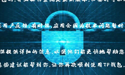 如果您正在使用TP钱包（TokenPocket钱包）并且发现它无法打开，这里有一些可能的解决方法和建议，希望能帮助您解决问题。

一、检查网络连接

首先，确保您的设备已经连接到互联网。TP钱包需要网络连接才能正常工作。有时候，网络不稳定或者断开可能会导致应用无法打开。您可以尝试切换Wi-Fi和移动数据，看看是否能够解决问题。

二、更新TP钱包

另一个常见的问题是应用版本过旧。开发者会定期发布更新，以修复bug和改进功能。如果您没有自动更新应用，建议您前往应用商店检查并更新TP钱包到最新版本。这不仅能够解决打不开的问题，还能提升使用体验。

三、清除缓存和数据

如果TP钱包仍然无法打开，可以尝试清除应用的缓存和数据。您可以进入手机的设置，找到“应用管理”或“应用程序”，找到TP钱包，点击“存储”选项，然后选择“清除缓存”和“清除数据”。请注意，清除数据可能会导致您需要重新登录钱包，因此请确保您记住您的私钥或恢复助记词。

四、重启手机

有时候，设备的临时故障可能会导致应用无法启动。尝试重启您的手机，很多时候可以解决一些小故障。重启后，再次尝试打开TP钱包，看看问题是否得到解决。

五、卸载并重新安装TP钱包

如果以上方法都未能解决问题，您可以尝试卸载TP钱包并重新安装。在重新安装之前，请确保备份好您的私钥或助记词，以便能够恢复您的钱包和资产。卸载后，您可以前往应用商店重新下载安装最新版本的TP钱包。

六、检查设备兼容性

如果您使用的设备较旧，或操作系统版本不支持最新的TP钱包，可能会出现打不开的情况。确保您的设备是兼容TP钱包的，并且操作系统是最新版本，必要时可以考虑升级设备。

七、查看官方社交媒体或论坛

如果上述方法仍然无法解决您的问题，可以访问TP钱包的官方网站或其社交媒体平台查看是否有相关的维护公告或用户反馈。有时候，应用会因为技术问题暂时下线，您可以在这些渠道了解到最新信息。

八、联系客服支持

最后，如果以上方法都不奏效，您可以联系TP钱包的客服支持，发送问题描述，通常他们会提供更专业的解决方案。确保提供详细的信息，以便他们能更快地帮助您。

总的来说，TP钱包打不开的问题可能由多种原因引起，不过通过以上的逐步排查，大部分情况下应该能够解决。希望这些建议能帮到你，让你再次顺利使用TP钱包。如果您还有其他问题或需要进一步的指导，欢迎随时咨询！