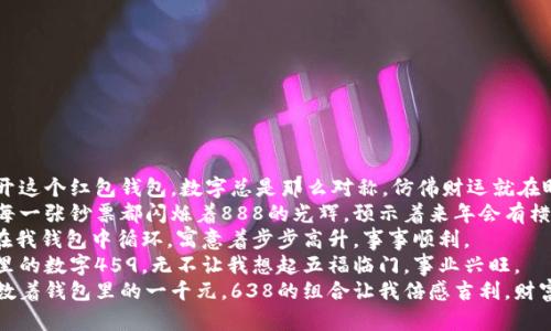 1. 每当我打开这个红包钱包，数字总是那么对称，仿佛财运就在眼前。
2. 钱包里的每一张钞票都闪烁着888的光辉，预示着来年会有横财。
3. 数字789在我钱包中循环，寓意着步步高升，事事顺利。
4. 看着钱包里的数字459，无不让我想起五福临门，事业兴旺。
5. 当我仔细数着钱包里的一千元，638的组合让我倍感吉利，财富自然会到来。